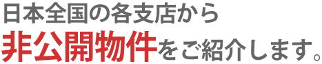 日本全国の各支店から非公開物件をご紹介します。